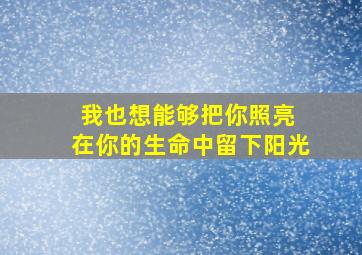 我也想能够把你照亮 在你的生命中留下阳光